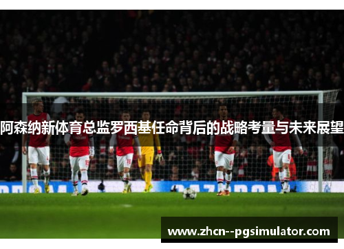 阿森纳新体育总监罗西基任命背后的战略考量与未来展望 阿森纳新体育总监罗西基任命背后的战略考量与未来展望