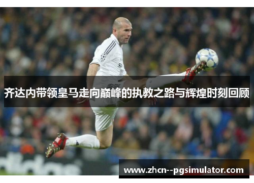 齐达内带领皇马走向巅峰的执教之路与辉煌时刻回顾 齐达内带领皇马走向巅峰的执教之路与辉煌时刻回顾