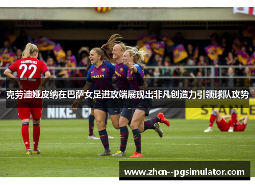 克劳迪娅皮纳在巴萨女足进攻端展现出非凡创造力引领球队攻势