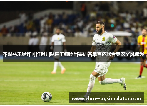 本泽马未经许可推迟归队遭主帅逐出集训名单吉达联合更衣室风波起