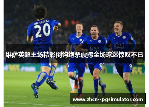 维萨英超主场精彩倒钩绝杀震撼全场球迷惊叹不已