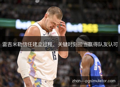 雷吉米勒信任建立过程,关键时刻担当赢得队友认可 雷吉米勒信任建立过程,关键时刻担当赢得队友认可