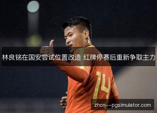 林良铭在国安尝试位置改造 红牌停赛后重新争取主力 林良铭在国安尝试位置改造 红牌停赛后重新争取主力